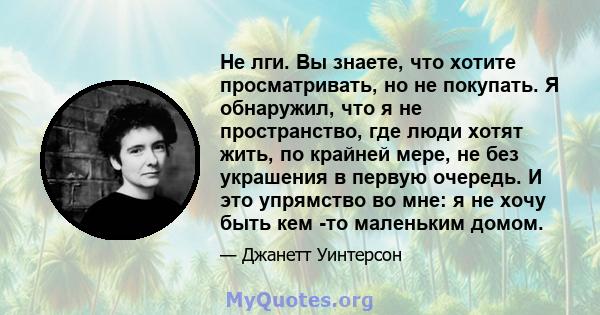 Не лги. Вы знаете, что хотите просматривать, но не покупать. Я обнаружил, что я не пространство, где люди хотят жить, по крайней мере, не без украшения в первую очередь. И это упрямство во мне: я не хочу быть кем -то