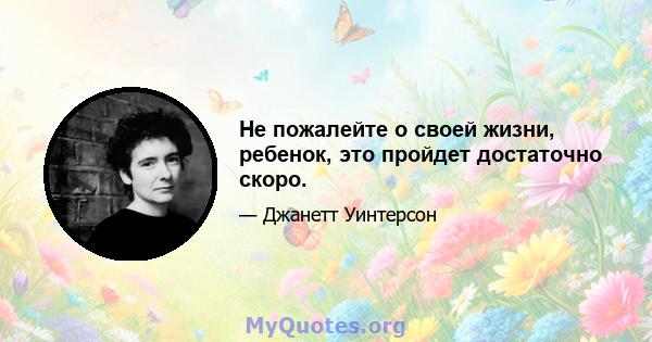 Не пожалейте о своей жизни, ребенок, это пройдет достаточно скоро.