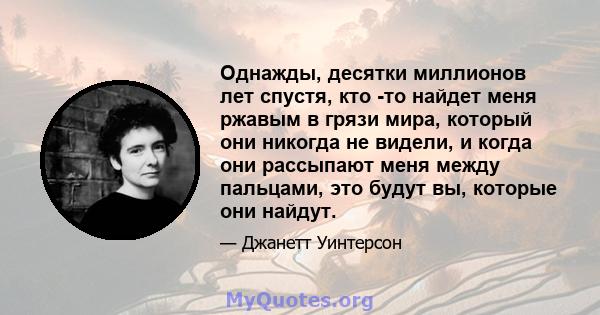 Однажды, десятки миллионов лет спустя, кто -то найдет меня ржавым в грязи мира, который они никогда не видели, и когда они рассыпают меня между пальцами, это будут вы, которые они найдут.