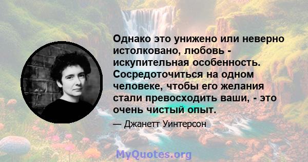 Однако это унижено или неверно истолковано, любовь - искупительная особенность. Сосредоточиться на одном человеке, чтобы его желания стали превосходить ваши, - это очень чистый опыт.