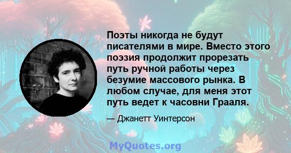 Поэты никогда не будут писателями в мире. Вместо этого поэзия продолжит прорезать путь ручной работы через безумие массового рынка. В любом случае, для меня этот путь ведет к часовни Грааля.