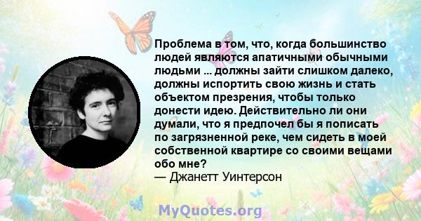 Проблема в том, что, когда большинство людей являются апатичными обычными людьми ... должны зайти слишком далеко, должны испортить свою жизнь и стать объектом презрения, чтобы только донести идею. Действительно ли они