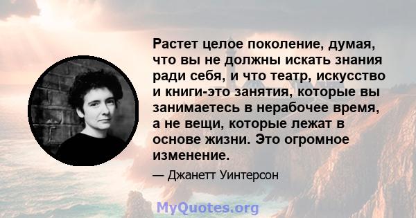 Растет целое поколение, думая, что вы не должны искать знания ради себя, и что театр, искусство и книги-это занятия, которые вы занимаетесь в нерабочее время, а не вещи, которые лежат в основе жизни. Это огромное