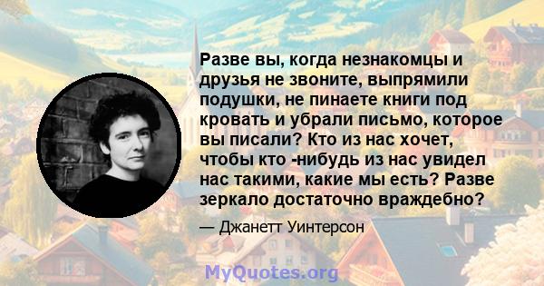 Разве вы, когда незнакомцы и друзья не звоните, выпрямили подушки, не пинаете книги под кровать и убрали письмо, которое вы писали? Кто из нас хочет, чтобы кто -нибудь из нас увидел нас такими, какие мы есть? Разве