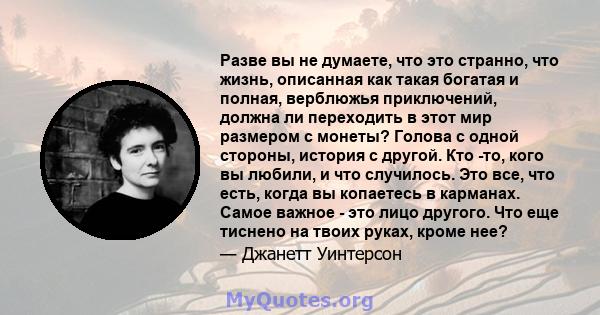 Разве вы не думаете, что это странно, что жизнь, описанная как такая богатая и полная, верблюжья приключений, должна ли переходить в этот мир размером с монеты? Голова с одной стороны, история с другой. Кто -то, кого вы 