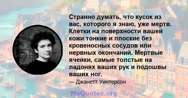 Странно думать, что кусок из вас, которого я знаю, уже мертв. Клетки на поверхности вашей кожи тонкие и плоские без кровеносных сосудов или нервных окончаний. Мертвые ячейки, самые толстые на ладонях ваших рук и подошвы 