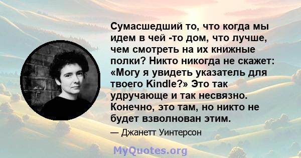 Сумасшедший то, что когда мы идем в чей -то дом, что лучше, чем смотреть на их книжные полки? Никто никогда не скажет: «Могу я увидеть указатель для твоего Kindle?» Это так удручающе и так несвязно. Конечно, это там, но 