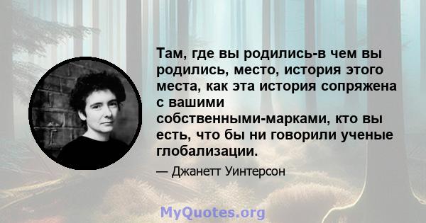 Там, где вы родились-в чем вы родились, место, история этого места, как эта история сопряжена с вашими собственными-марками, кто вы есть, что бы ни говорили ученые глобализации.