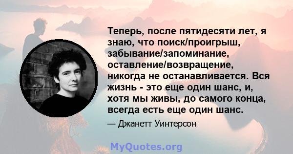 Теперь, после пятидесяти лет, я знаю, что поиск/проигрыш, забывание/запоминание, оставление/возвращение, никогда не останавливается. Вся жизнь - это еще один шанс, и, хотя мы живы, до самого конца, всегда есть еще один