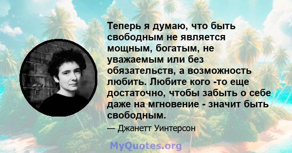 Теперь я думаю, что быть свободным не является мощным, богатым, не уважаемым или без обязательств, а возможность любить. Любите кого -то еще достаточно, чтобы забыть о себе даже на мгновение - значит быть свободным.