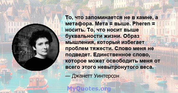 То, что запоминается не в камне, а метафора. Мета = выше. Pheren = носить. То, что носит выше буквальности жизни. Образ мышления, который избегает проблем тяжести. Слово меня не подведет. Единственное слово, которое