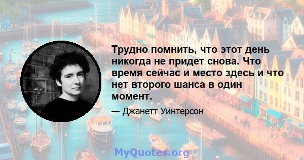 Трудно помнить, что этот день никогда не придет снова. Что время сейчас и место здесь и что нет второго шанса в один момент.