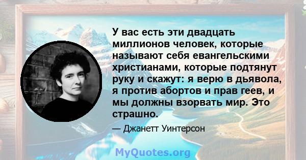 У вас есть эти двадцать миллионов человек, которые называют себя евангельскими христианами, которые подтянут руку и скажут: я верю в дьявола, я против абортов и прав геев, и мы должны взорвать мир. Это страшно.