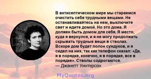 В антисептическом мире мы стараемся очистить себя трудными вещами. Не останавливайтесь на нем, выключите свет и идите домой. Но это дома. Я должен быть домом для себя. Я место, куда я вернулся, и я не могу продолжать