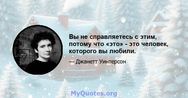 Вы не справляетесь с этим, потому что «это» - это человек, которого вы любили.