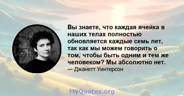 Вы знаете, что каждая ячейка в наших телах полностью обновляется каждые семь лет, так как мы можем говорить о том, чтобы быть одним и тем же человеком? Мы абсолютно нет.