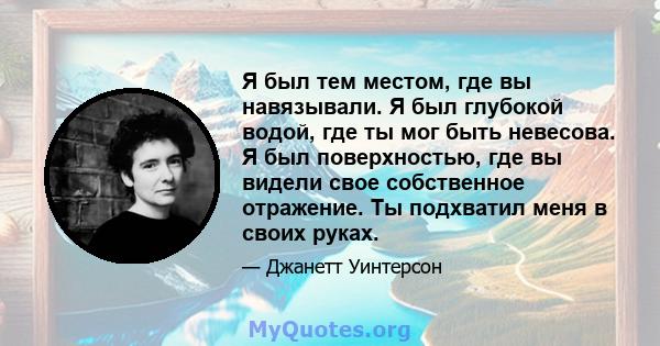 Я был тем местом, где вы навязывали. Я был глубокой водой, где ты мог быть невесова. Я был поверхностью, где вы видели свое собственное отражение. Ты подхватил меня в своих руках.