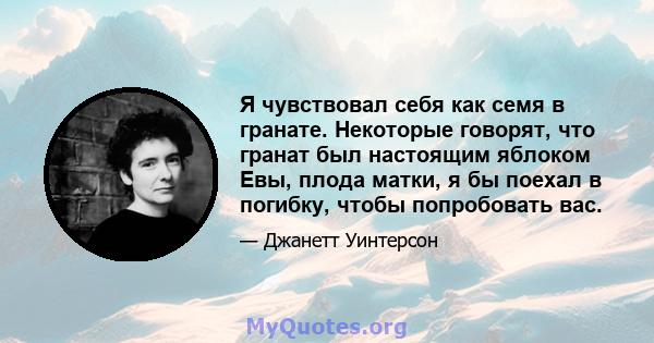 Я чувствовал себя как семя в гранате. Некоторые говорят, что гранат был настоящим яблоком Евы, плода матки, я бы поехал в погибку, чтобы попробовать вас.