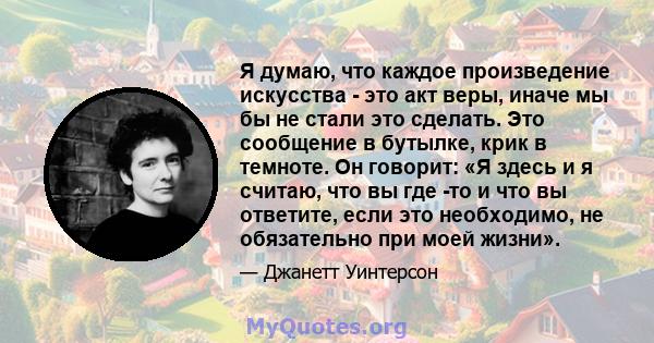 Я думаю, что каждое произведение искусства - это акт веры, иначе мы бы не стали это сделать. Это сообщение в бутылке, крик в темноте. Он говорит: «Я здесь и я считаю, что вы где -то и что вы ответите, если это