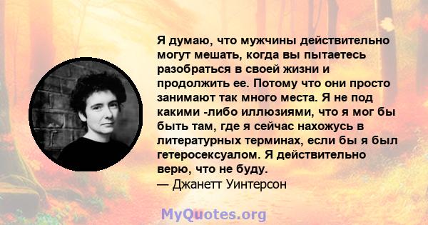 Я думаю, что мужчины действительно могут мешать, когда вы пытаетесь разобраться в своей жизни и продолжить ее. Потому что они просто занимают так много места. Я не под какими -либо иллюзиями, что я мог бы быть там, где