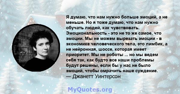 Я думаю, что нам нужно больше эмоций, а не меньше. Но я тоже думаю, что нам нужно обучать людей, как чувствовать. Эмоциональность - это не то же самое, что эмоции. Мы не можем вырезать эмоции - в экономике человеческого 