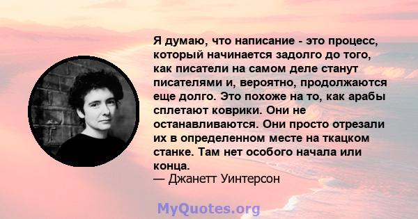 Я думаю, что написание - это процесс, который начинается задолго до того, как писатели на самом деле станут писателями и, вероятно, продолжаются еще долго. Это похоже на то, как арабы сплетают коврики. Они не