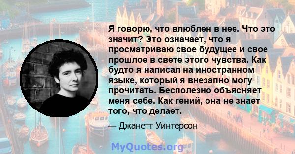 Я говорю, что влюблен в нее. Что это значит? Это означает, что я просматриваю свое будущее и свое прошлое в свете этого чувства. Как будто я написал на иностранном языке, который я внезапно могу прочитать. Бесполезно