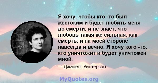 Я хочу, чтобы кто -то был жестоким и будет любить меня до смерти, и не знает, что любовь такая же сильная, как смерть, и на моей стороне навсегда и вечно. Я хочу кого -то, кто уничтожит и будет уничтожен мной.