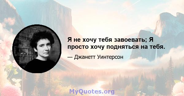 Я не хочу тебя завоевать; Я просто хочу подняться на тебя.