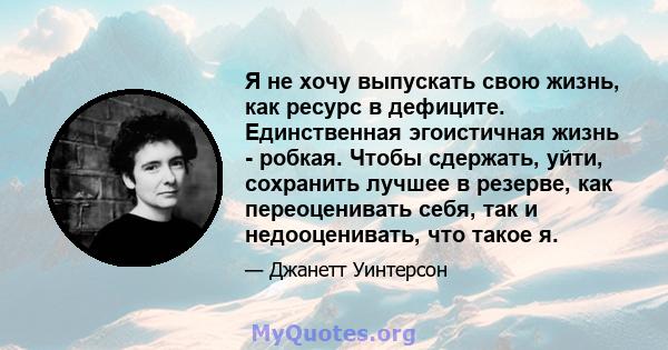 Я не хочу выпускать свою жизнь, как ресурс в дефиците. Единственная эгоистичная жизнь - робкая. Чтобы сдержать, уйти, сохранить лучшее в резерве, как переоценивать себя, так и недооценивать, что такое я.