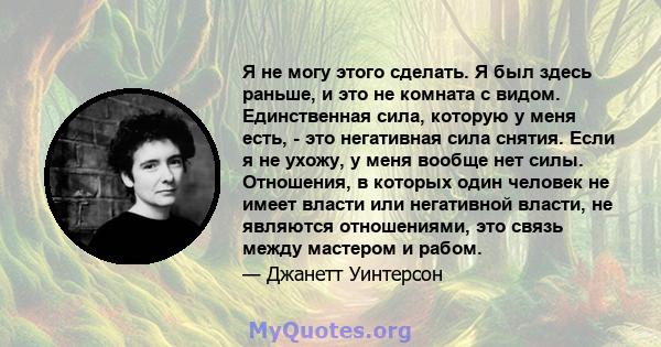 Я не могу этого сделать. Я был здесь раньше, и это не комната с видом. Единственная сила, которую у меня есть, - это негативная сила снятия. Если я не ухожу, у меня вообще нет силы. Отношения, в которых один человек не