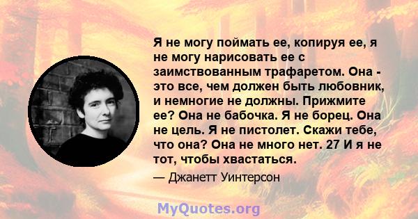 Я не могу поймать ее, копируя ее, я не могу нарисовать ее с заимствованным трафаретом. Она - это все, чем должен быть любовник, и немногие не должны. Прижмите ее? Она не бабочка. Я не борец. Она не цель. Я не пистолет.