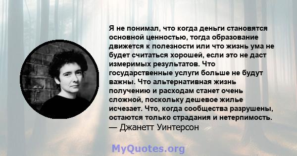 Я не понимал, что когда деньги становятся основной ценностью, тогда образование движется к полезности или что жизнь ума не будет считаться хорошей, если это не даст измеримых результатов. Что государственные услуги