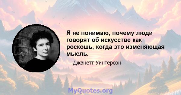 Я не понимаю, почему люди говорят об искусстве как роскошь, когда это изменяющая мысль.