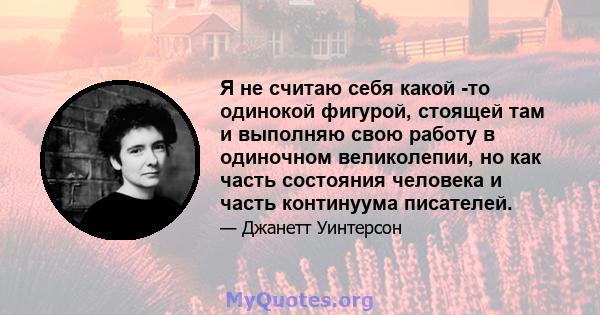 Я не считаю себя какой -то одинокой фигурой, стоящей там и выполняю свою работу в одиночном великолепии, но как часть состояния человека и часть континуума писателей.