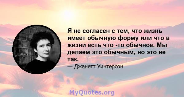 Я не согласен с тем, что жизнь имеет обычную форму или что в жизни есть что -то обычное. Мы делаем это обычным, но это не так.