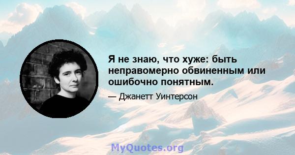 Я не знаю, что хуже: быть неправомерно обвиненным или ошибочно понятным.