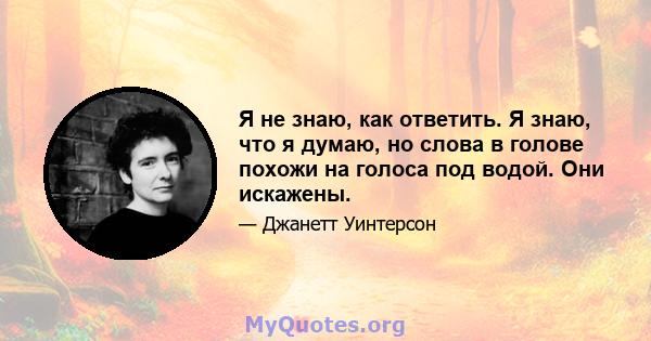 Я не знаю, как ответить. Я знаю, что я думаю, но слова в голове похожи на голоса под водой. Они искажены.