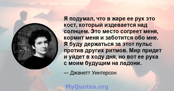 Я подумал, что в жаре ее рук это кост, который издевается над солнцем. Это место согреет меня, кормит меня и заботится обо мне. Я буду держаться за этот пульс против других ритмов. Мир придет и уйдет в ходу дня, но вот