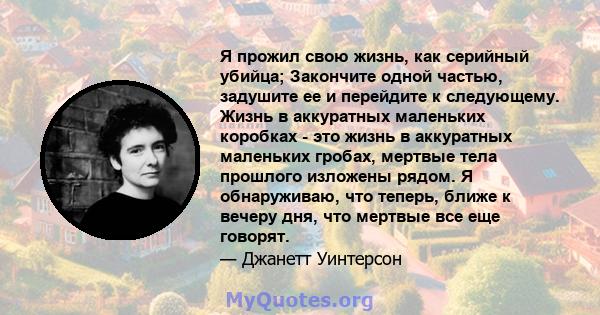 Я прожил свою жизнь, как серийный убийца; Закончите одной частью, задушите ее и перейдите к следующему. Жизнь в аккуратных маленьких коробках - это жизнь в аккуратных маленьких гробах, мертвые тела прошлого изложены