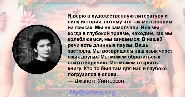 Я верю в художественную литературу и силу историй, потому что так мы говорим на языках. Мы не замолчали. Все мы, когда в глубокой травме, находим, как мы колеблюемся, мы заикаемся; В нашей речи есть длинные паузы. Вещь