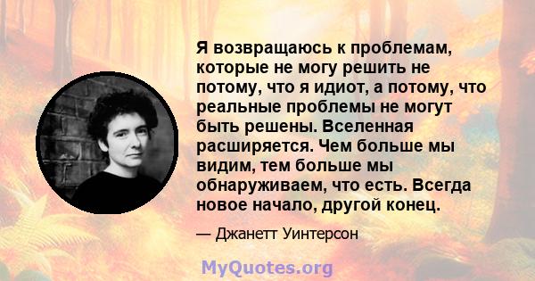 Я возвращаюсь к проблемам, которые не могу решить не потому, что я идиот, а потому, что реальные проблемы не могут быть решены. Вселенная расширяется. Чем больше мы видим, тем больше мы обнаруживаем, что есть. Всегда