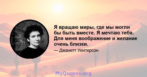 Я вращаю миры, где мы могли бы быть вместе. Я мечтаю тебя. Для меня воображение и желание очень близки.