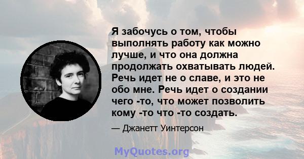 Я забочусь о том, чтобы выполнять работу как можно лучше, и что она должна продолжать охватывать людей. Речь идет не о славе, и это не обо мне. Речь идет о создании чего -то, что может позволить кому -то что -то создать.