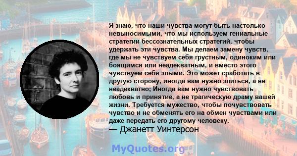 Я знаю, что наши чувства могут быть настолько невыносимыми, что мы используем гениальные стратегии бессознательных стратегий, чтобы удержать эти чувства. Мы делаем замену чувств, где мы не чувствуем себя грустным,