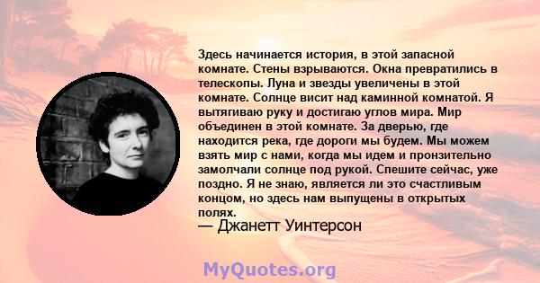 Здесь начинается история, в этой запасной комнате. Стены взрываются. Окна превратились в телескопы. Луна и звезды увеличены в этой комнате. Солнце висит над каминной комнатой. Я вытягиваю руку и достигаю углов мира. Мир 