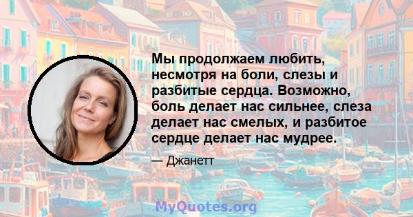 Мы продолжаем любить, несмотря на боли, слезы и разбитые сердца. Возможно, боль делает нас сильнее, слеза делает нас смелых, и разбитое сердце делает нас мудрее.