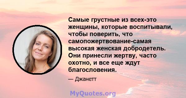 Самые грустные из всех-это женщины, которые воспитывали, чтобы поверить, что самопожертвование-самая высокая женская добродетель. Они принесли жертву, часто охотно, и все еще ждут благословения.