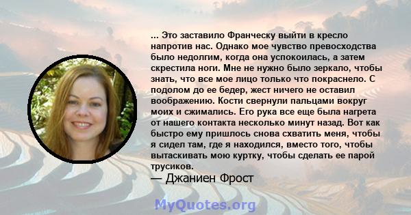 ... Это заставило Франческу выйти в кресло напротив нас. Однако мое чувство превосходства было недолгим, когда она успокоилась, а затем скрестила ноги. Мне не нужно было зеркало, чтобы знать, что все мое лицо только что 