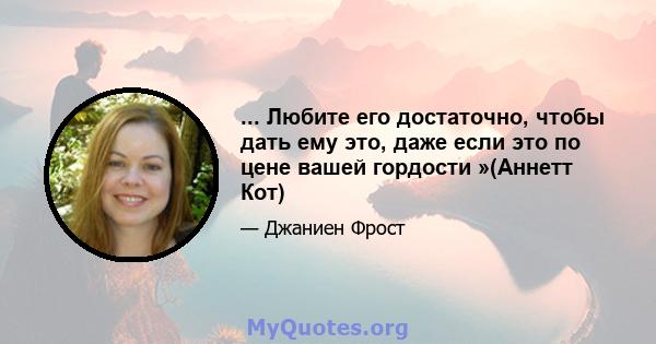 ... Любите его достаточно, чтобы дать ему это, даже если это по цене вашей гордости »(Аннетт Кот)